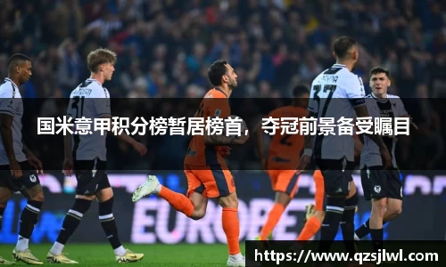 国米意甲积分榜暂居榜首，夺冠前景备受瞩目